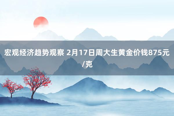 宏观经济趋势观察 2月17日周大生黄金价钱875元/克