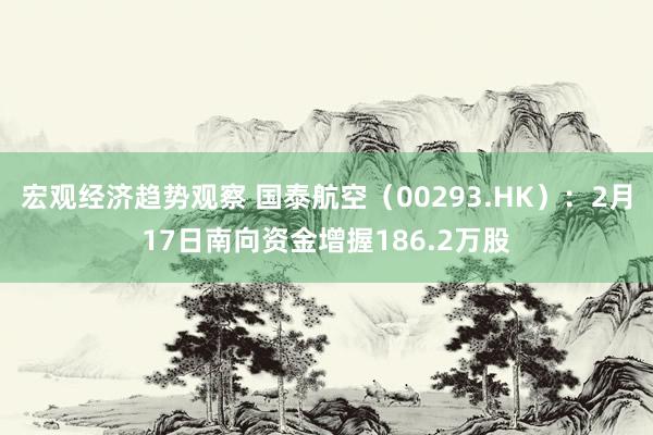 宏观经济趋势观察 国泰航空（00293.HK）：2月17日南向资金增握186.2万股