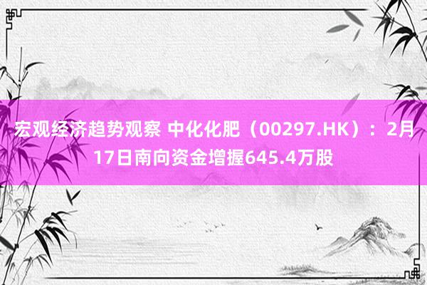 宏观经济趋势观察 中化化肥（00297.HK）：2月17日南向资金增握645.4万股