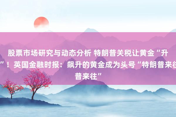 股票市场研究与动态分析 特朗普关税让黄金“升起”！英国金融时报：飙升的黄金成为头号“特朗普来往”