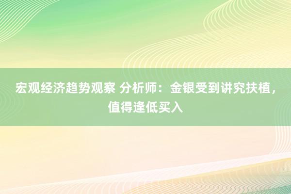 宏观经济趋势观察 分析师：金银受到讲究扶植，值得逢低买入