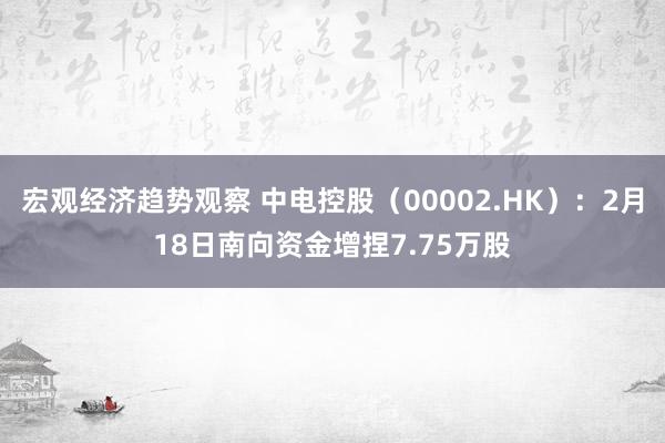 宏观经济趋势观察 中电控股（00002.HK）：2月18日南向资金增捏7.75万股