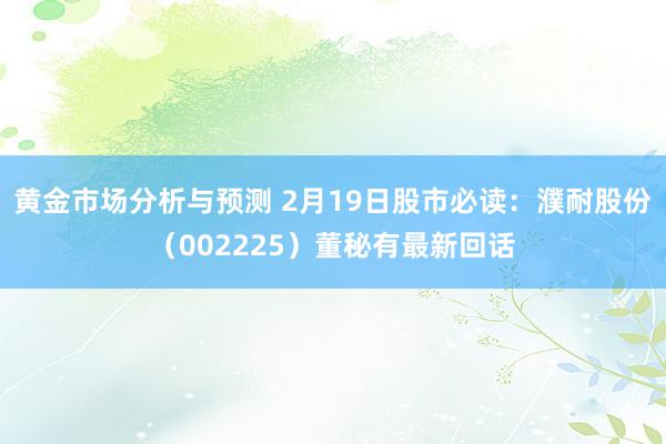 黄金市场分析与预测 2月19日股市必读：濮耐股份（002225）董秘有最新回话