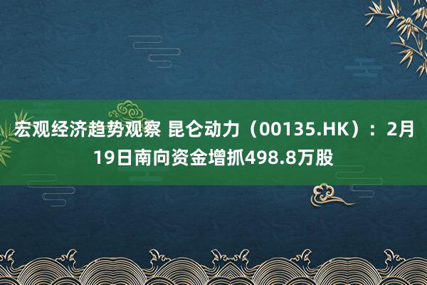 宏观经济趋势观察 昆仑动力（00135.HK）：2月19日南向资金增抓498.8万股