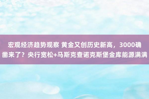 宏观经济趋势观察 黄金又创历史新高，3000确凿来了？央行宽松+马斯克查诺克斯堡金库能源满满