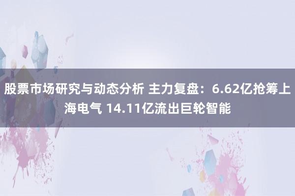 股票市场研究与动态分析 主力复盘：6.62亿抢筹上海电气 14.11亿流出巨轮智能