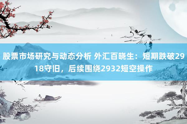 股票市场研究与动态分析 外汇百晓生：短期跌破2918守旧，后续围绕2932短空操作