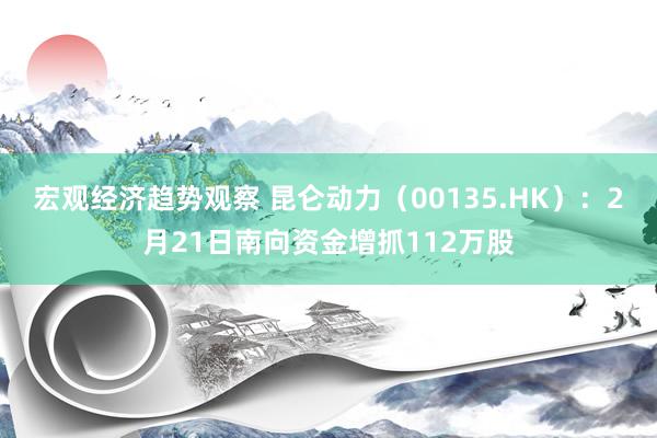 宏观经济趋势观察 昆仑动力（00135.HK）：2月21日南向资金增抓112万股