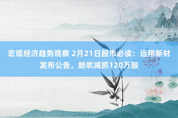 宏观经济趋势观察 2月21日股市必读：远翔新材发布公告，鼓吹减抓120万股