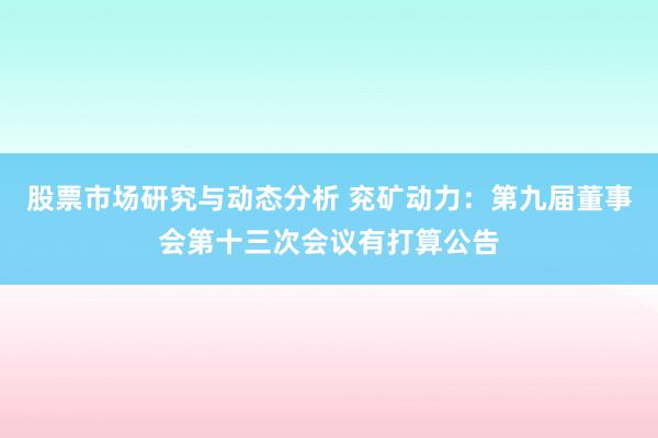 股票市场研究与动态分析 兖矿动力：第九届董事会第十三次会议有打算公告