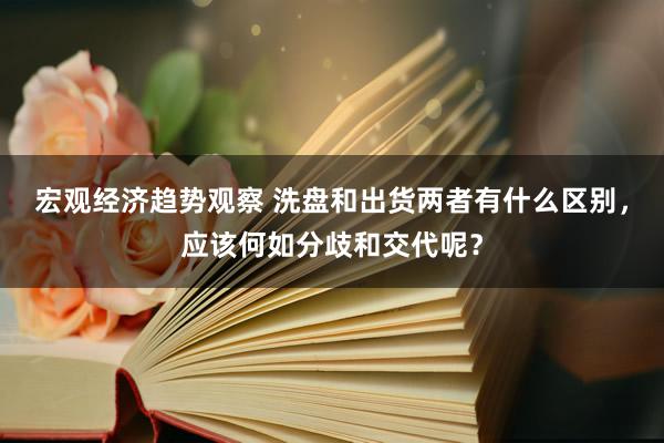 宏观经济趋势观察 洗盘和出货两者有什么区别，应该何如分歧和交代呢？