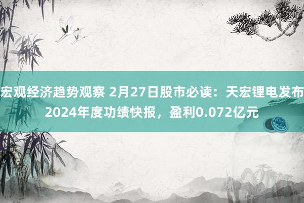 宏观经济趋势观察 2月27日股市必读：天宏锂电发布2024年度功绩快报，盈利0.072亿元