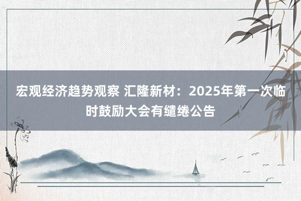 宏观经济趋势观察 汇隆新材：2025年第一次临时鼓励大会有缱绻公告