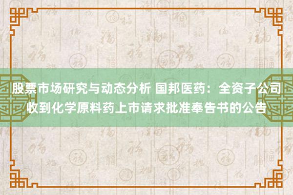 股票市场研究与动态分析 国邦医药：全资子公司收到化学原料药上市请求批准奉告书的公告