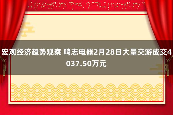 宏观经济趋势观察 鸣志电器2月28日大量交游成交4037.50万元