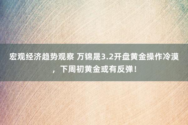 宏观经济趋势观察 万锦晟3.2开盘黄金操作冷漠，下周初黄金或有反弹！