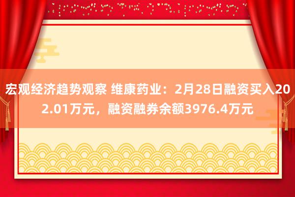 宏观经济趋势观察 维康药业：2月28日融资买入202.01万元，融资融券余额3976.4万元