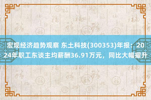 宏观经济趋势观察 东土科技(300353)年报：2024年职工东谈主均薪酬36.91万元，同比大幅擢升