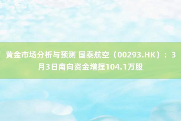 黄金市场分析与预测 国泰航空（00293.HK）：3月3日南向资金增捏104.1万股