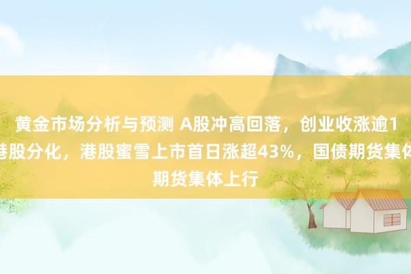 黄金市场分析与预测 A股冲高回落，创业收涨逾1%，港股分化，港股蜜雪上市首日涨超43%，国债期货集体上行