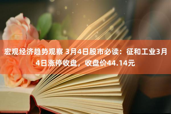 宏观经济趋势观察 3月4日股市必读：征和工业3月4日涨停收盘，收盘价44.14元