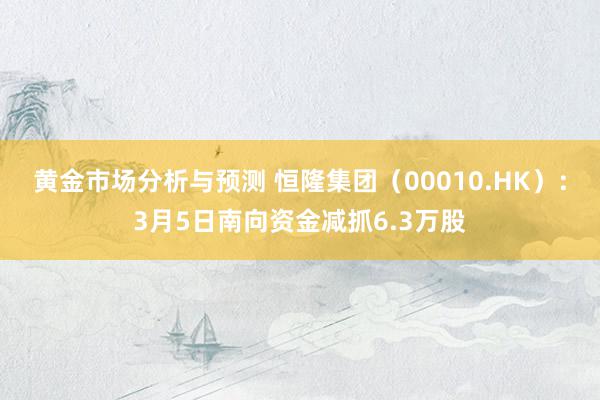 黄金市场分析与预测 恒隆集团（00010.HK）：3月5日南向资金减抓6.3万股