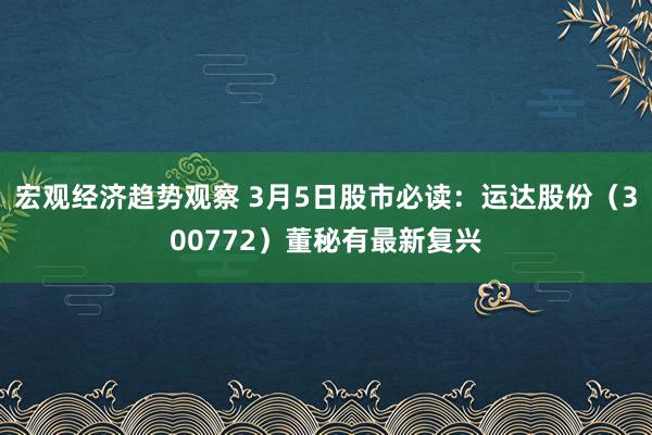 宏观经济趋势观察 3月5日股市必读：运达股份（300772）董秘有最新复兴