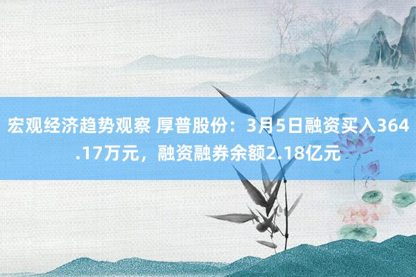 宏观经济趋势观察 厚普股份：3月5日融资买入364.17万元，融资融券余额2.18亿元