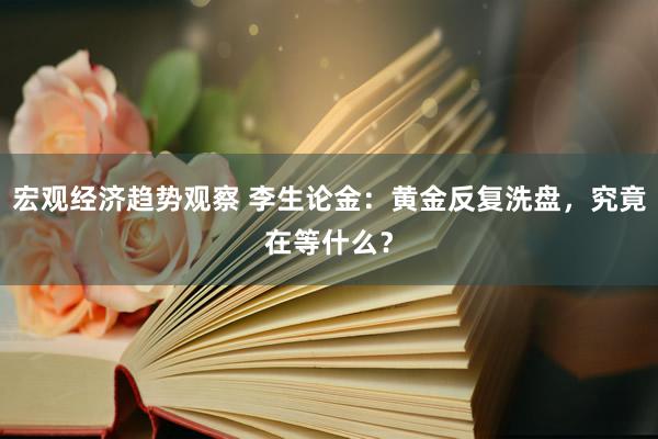 宏观经济趋势观察 李生论金：黄金反复洗盘，究竟在等什么？