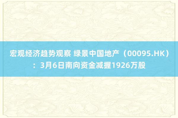 宏观经济趋势观察 绿景中国地产（00095.HK）：3月6日南向资金减握1926万股