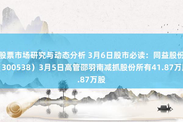 股票市场研究与动态分析 3月6日股市必读：同益股份（300538）3月5日高管邵羽南减抓股份所有41.87万股