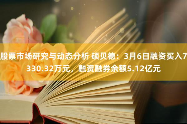 股票市场研究与动态分析 硕贝德：3月6日融资买入7330.32万元，融资融券余额5.12亿元