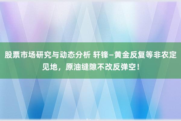 股票市场研究与动态分析 轩锋—黄金反复等非农定见地，原油缝隙不改反弹空！