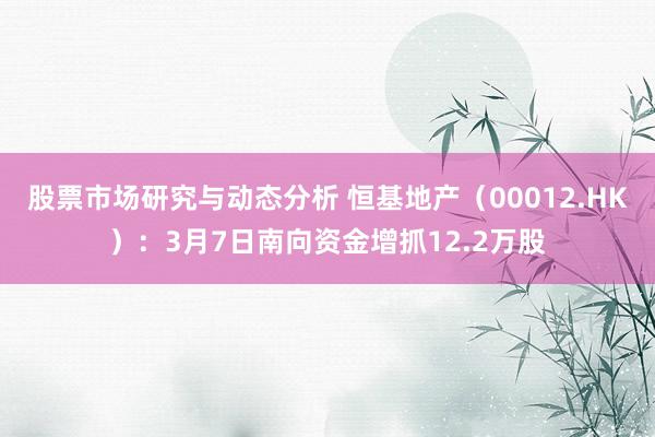 股票市场研究与动态分析 恒基地产（00012.HK）：3月7日南向资金增抓12.2万股