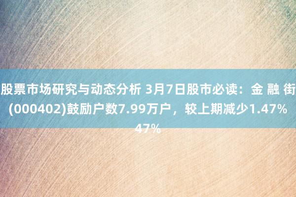 股票市场研究与动态分析 3月7日股市必读：金 融 街(000402)鼓励户数7.99万户，较上期减少1.47%