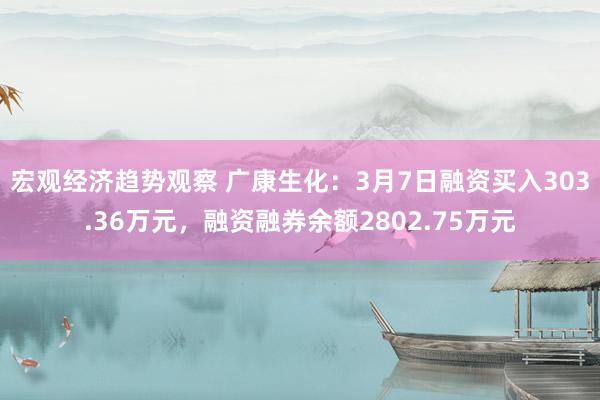 宏观经济趋势观察 广康生化：3月7日融资买入303.36万元，融资融券余额2802.75万元