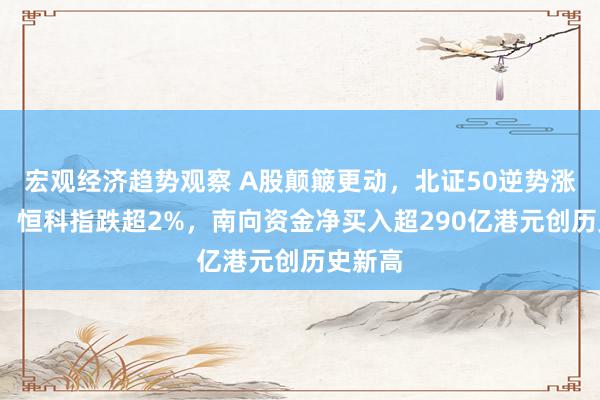 宏观经济趋势观察 A股颠簸更动，北证50逆势涨近2%，恒科指跌超2%，南向资金净买入超290亿港元创历史新高