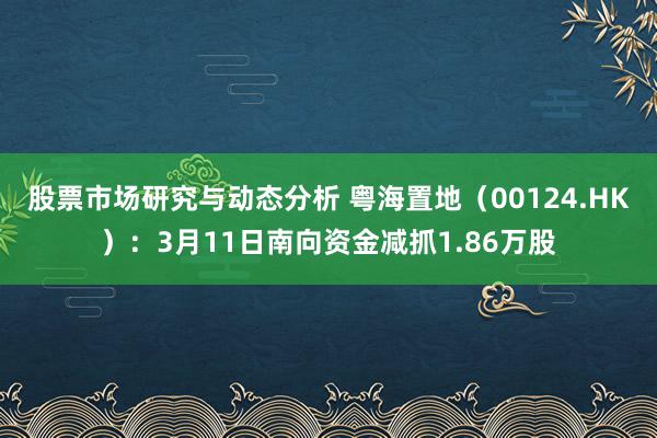 股票市场研究与动态分析 粤海置地（00124.HK）：3月11日南向资金减抓1.86万股