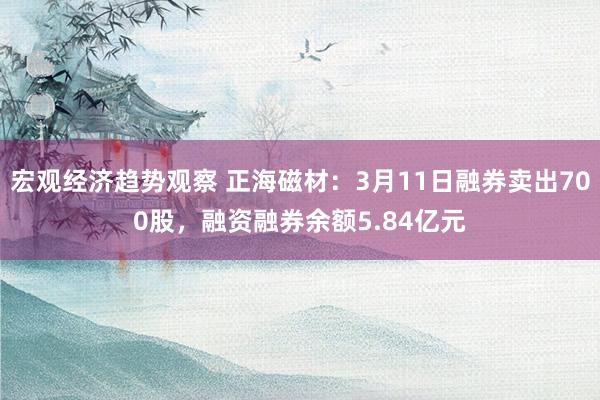 宏观经济趋势观察 正海磁材：3月11日融券卖出700股，融资融券余额5.84亿元