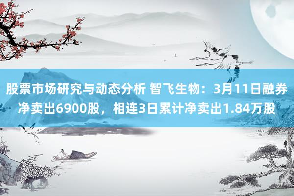 股票市场研究与动态分析 智飞生物：3月11日融券净卖出6900股，相连3日累计净卖出1.84万股