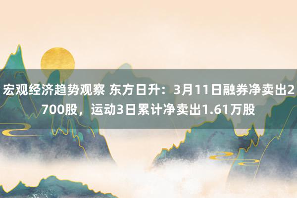 宏观经济趋势观察 东方日升：3月11日融券净卖出2700股，运动3日累计净卖出1.61万股