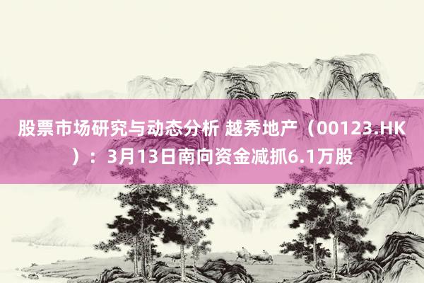 股票市场研究与动态分析 越秀地产（00123.HK）：3月13日南向资金减抓6.1万股