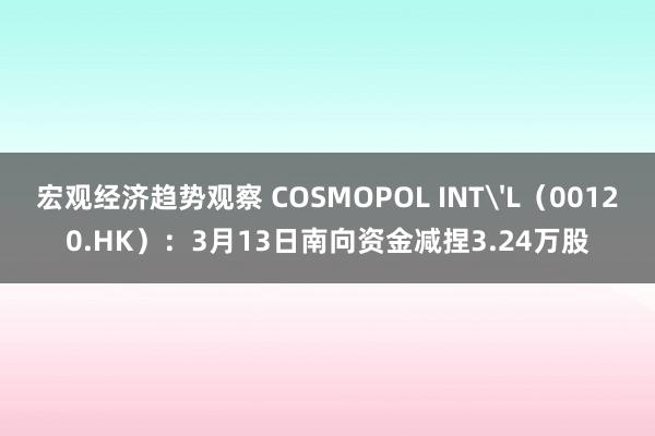 宏观经济趋势观察 COSMOPOL INT'L（00120.HK）：3月13日南向资金减捏3.24万股