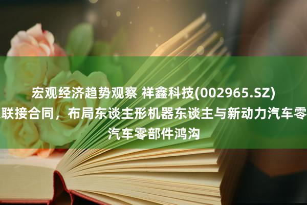 宏观经济趋势观察 祥鑫科技(002965.SZ)缔结政策联接合同，布局东谈主形机器东谈主与新动力汽车零部件鸿沟