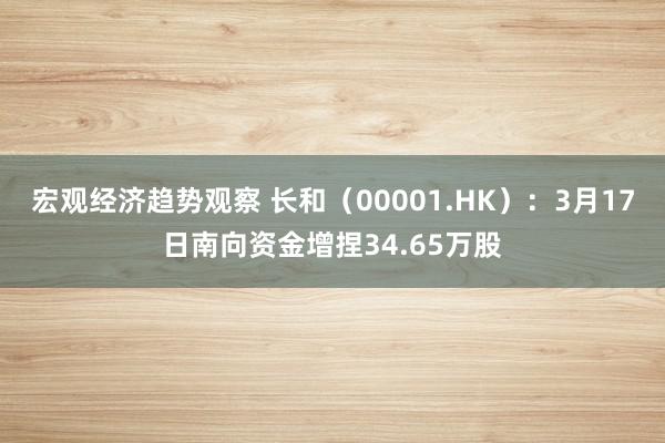 宏观经济趋势观察 长和（00001.HK）：3月17日南向资金增捏34.65万股