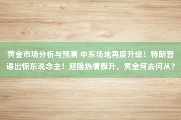 黄金市场分析与预测 中东场地再度升级！特朗普语出惊东说念主！避险热情骤升，黄金何去何从？