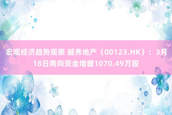 宏观经济趋势观察 越秀地产（00123.HK）：3月18日南向资金增握1070.49万股