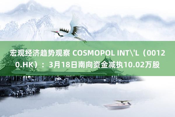 宏观经济趋势观察 COSMOPOL INT'L（00120.HK）：3月18日南向资金减执10.02万股