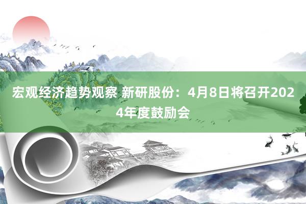 宏观经济趋势观察 新研股份：4月8日将召开2024年度鼓励会