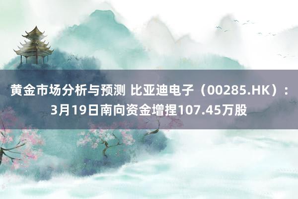 黄金市场分析与预测 比亚迪电子（00285.HK）：3月19日南向资金增捏107.45万股